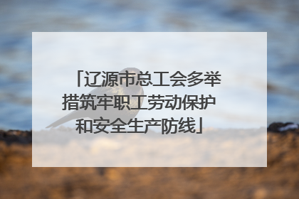 辽源市总工会多举措筑牢职工劳动保护和安全生产防线