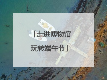 走进博物馆 玩转端午节