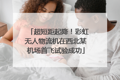 超短距起降！彩虹无人物流机在西北某机场首飞试验成功