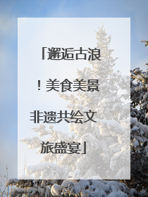 邂逅古浪！美食美景非遗共绘文旅盛宴