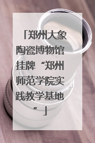 郑州大象陶瓷博物馆挂牌“郑州师范学院实践教学基地”