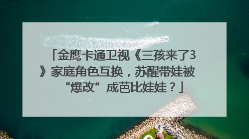金鹰卡通卫视《三孩来了3》家庭角色互换，苏醒带娃被“爆改”成芭比娃娃？