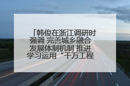 韩俊在浙江调研时强调 完善城乡融合发展体制机制 推进学习运用“千万工程”经验走深走实