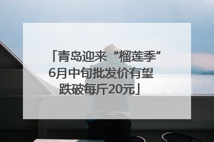 青岛迎来“榴莲季” 6月中旬批发价有望跌破每斤20元