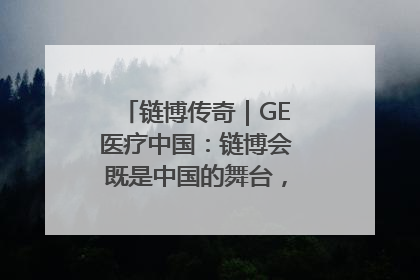 链博传奇｜GE医疗中国：链博会既是中国的舞台，也是世界的橱窗