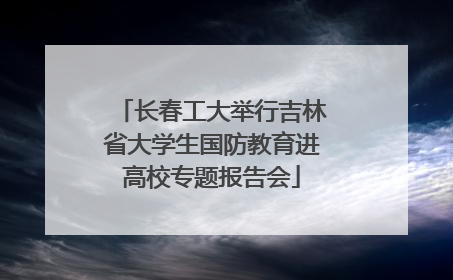 长春工大举行吉林省大学生国防教育进高校专题报告会