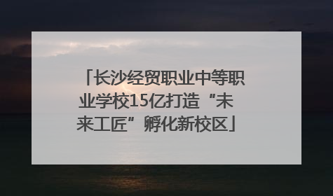长沙经贸职业中等职业学校15亿打造“未来工匠”孵化新校区
