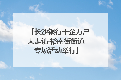 长沙银行千企万户大走访·裕南街街道专场活动举行