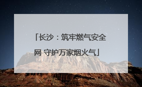 长沙：筑牢燃气安全网 守护万家烟火气