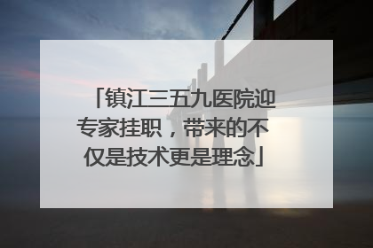 镇江三五九医院迎专家挂职，带来的不仅是技术更是理念
