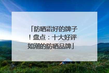 防晒霜好的牌子！盘点：十大好评如潮的防晒品牌