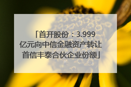 首开股份：3.999亿元向中信金融资产转让首信丰泰合伙企业份额