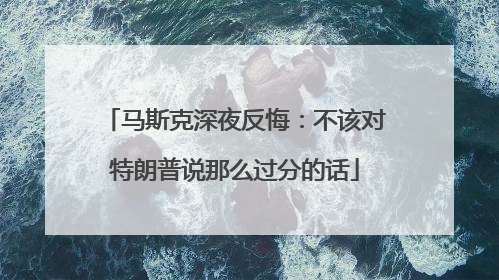 马斯克深夜反悔：不该对特朗普说那么过分的话