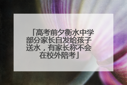 高考前夕衡水中学部分家长自发给孩子送水，有家长称不会在校外陪考