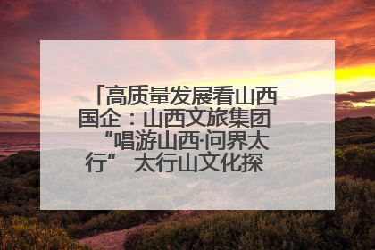 高质量发展看山西国企：山西文旅集团“唱游山西·问界太行” 太行山文化探索之旅燃情启幕
