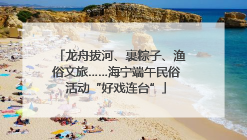 龙舟拔河、裹粽子、渔俗文旅……海宁端午民俗活动“好戏连台”