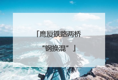 鹰厦铁路两桥“钢换混”
