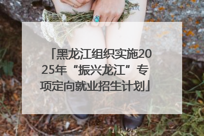 黑龙江组织实施2025年“振兴龙江”专项定向就业招生计划