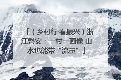 （乡村行·看振兴）浙江磐安：一村一画像 山水也能带“流量”