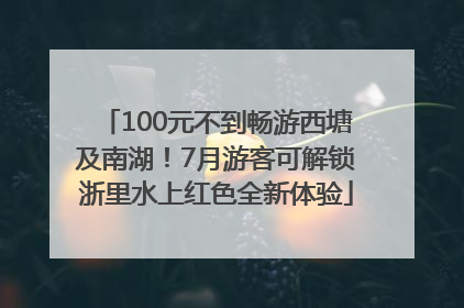 100元不到畅游西塘及南湖！7月游客可解锁浙里水上红色全新体验
