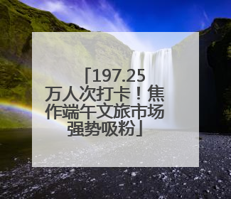 197.25万人次打卡！焦作端午文旅市场强势吸粉