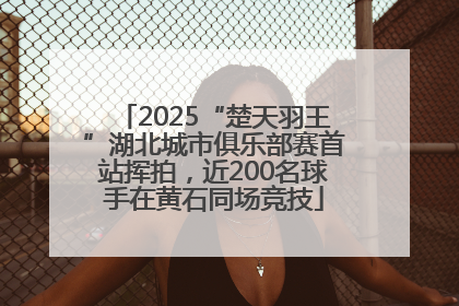 2025“楚天羽王”湖北城市俱乐部赛首站挥拍，近200名球手在黄石同场竞技
