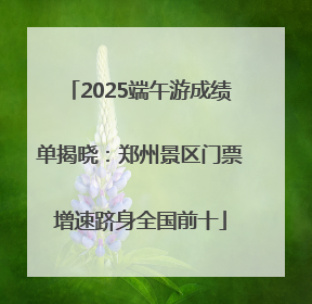 2025端午游成绩单揭晓：郑州景区门票增速跻身全国前十