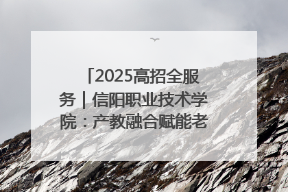 2025高招全服务｜信阳职业技术学院：产教融合赋能老区高质量发展