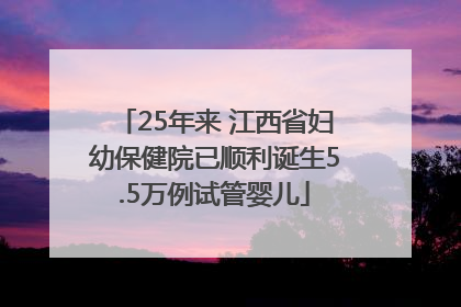 25年来 江西省妇幼保健院已顺利诞生5.5万例试管婴儿