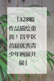 328幅作品描绘童真！昌平区首届优秀青少年画展开展