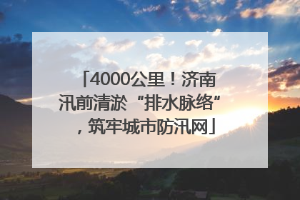 4000公里！济南汛前清淤“排水脉络”，筑牢城市防汛网