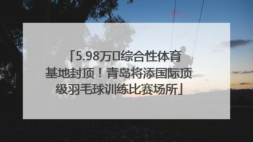 5.98万㎡综合性体育基地封顶！青岛将添国际顶级羽毛球训练比赛场所