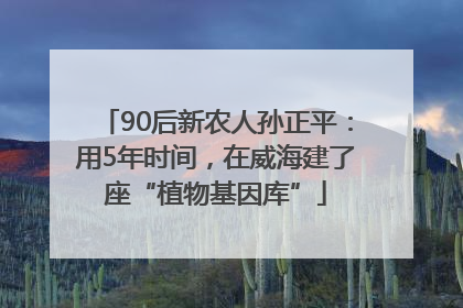90后新农人孙正平：用5年时间，在威海建了座“植物基因库”