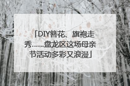 DIY簪花、旗袍走秀……盘龙区这场母亲节活动多彩又浪漫